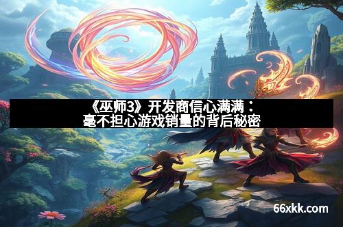 《巫师3》开发商信心满满：毫不担心游戏销量的背后秘密